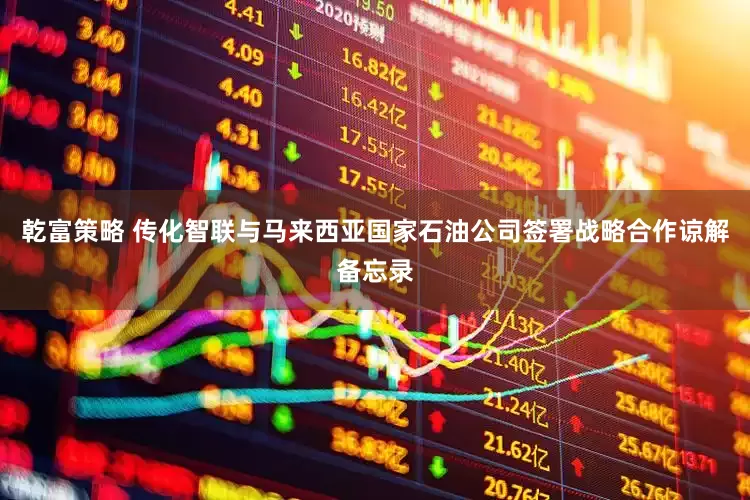 乾富策略 传化智联与马来西亚国家石油公司签署战略合作谅解备忘录