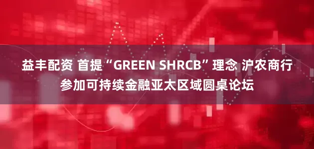 益丰配资 首提“GREEN SHRCB”理念 沪农商行参加可持续金融亚太区域圆桌论坛