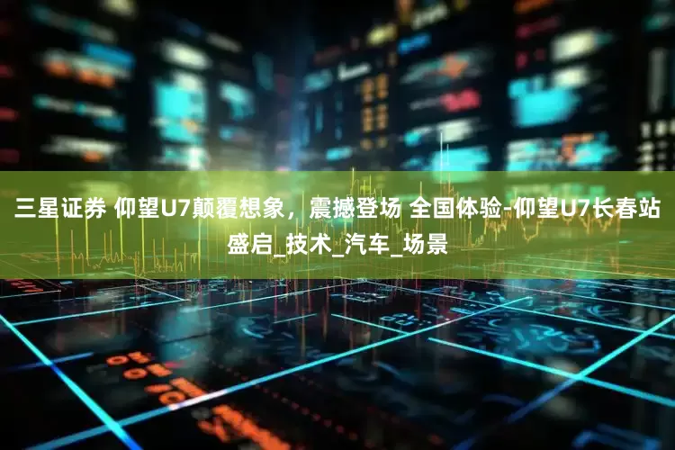 三星证券 仰望U7颠覆想象，震撼登场 全国体验-仰望U7长春站盛启_技术_汽车_场景