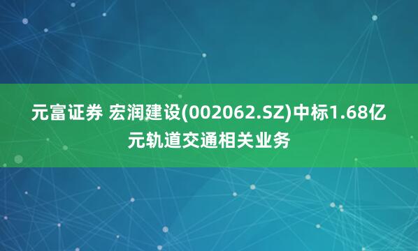 元富证券 宏润建设(002062.SZ)中标1.68亿元轨道交通相关业务