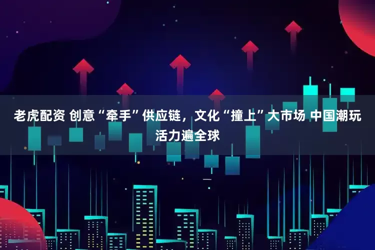 老虎配资 创意“牵手”供应链，文化“撞上”大市场 中国潮玩活力遍全球