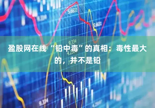 盈股网在线 “铅中毒”的真相：毒性最大的，并不是铅