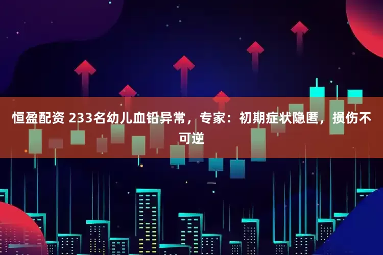 恒盈配资 233名幼儿血铅异常，专家：初期症状隐匿，损伤不可逆
