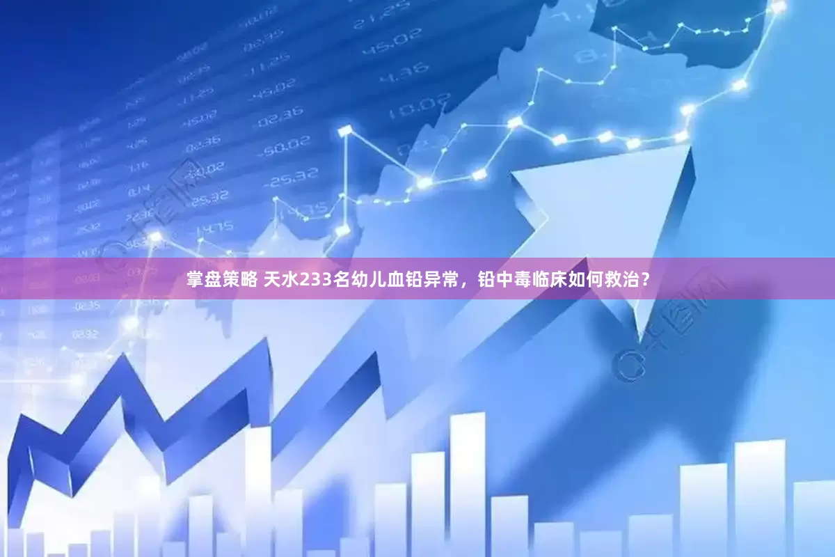 掌盘策略 天水233名幼儿血铅异常，铅中毒临床如何救治？