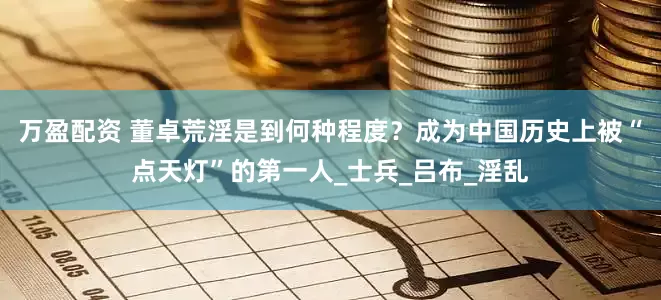 万盈配资 董卓荒淫是到何种程度？成为中国历史上被“点天灯”的第一人_士兵_吕布_淫乱