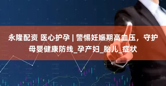 永隆配资 医心护孕 | 警惕妊娠期高血压，守护母婴健康防线_孕产妇_胎儿_症状