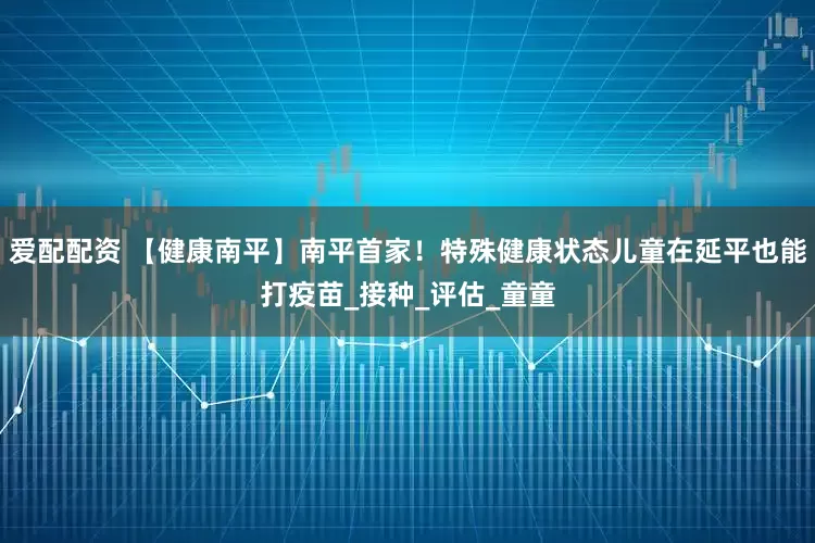 爱配配资 【健康南平】南平首家！特殊健康状态儿童在延平也能打疫苗_接种_评估_童童