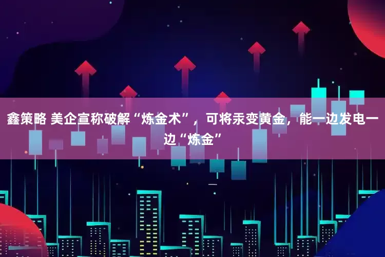 鑫策略 美企宣称破解“炼金术”，可将汞变黄金，能一边发电一边“炼金”