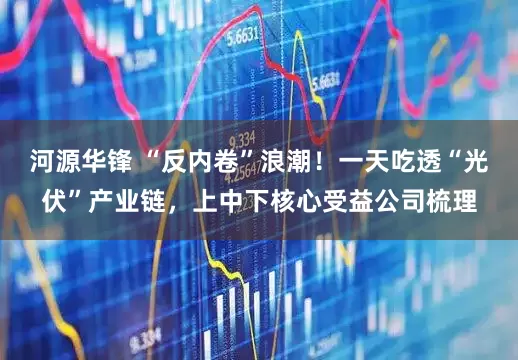 河源华锋 “反内卷”浪潮！一天吃透“光伏”产业链，上中下核心受益公司梳理