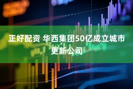 正好配资 华西集团50亿成立城市更新公司