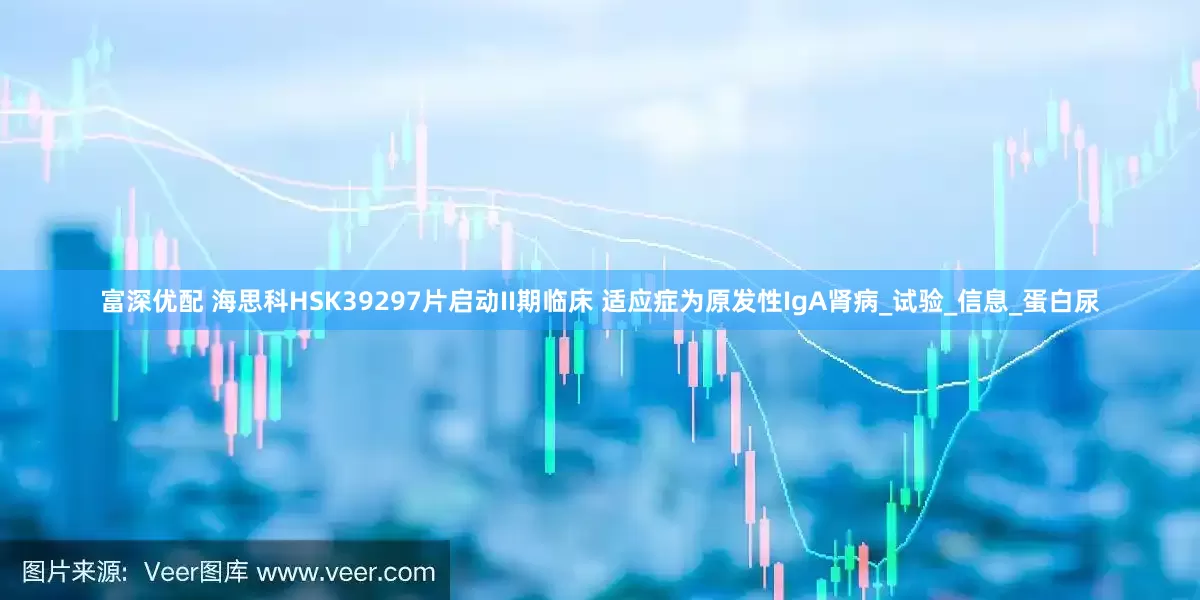 富深优配 海思科HSK39297片启动II期临床 适应症为原发性IgA肾病_试验_信息_蛋白尿