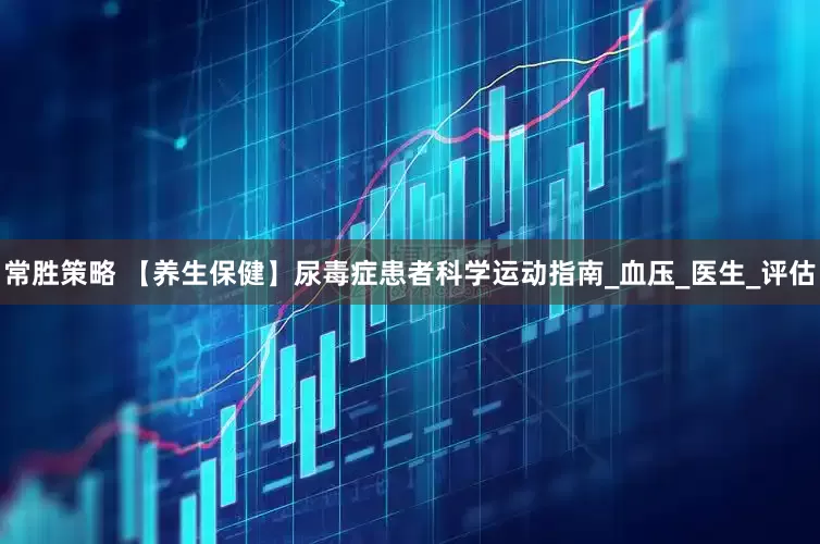 常胜策略 【养生保健】尿毒症患者科学运动指南_血压_医生_评估