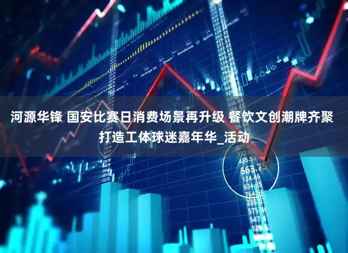 河源华锋 国安比赛日消费场景再升级 餐饮文创潮牌齐聚 打造工体球迷嘉年华_活动