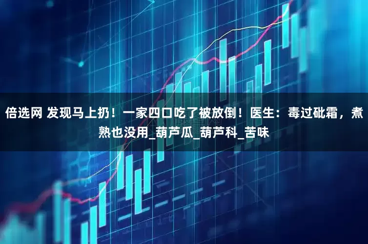 倍选网 发现马上扔！一家四口吃了被放倒！医生：毒过砒霜，煮熟也没用_葫芦瓜_葫芦科_苦味