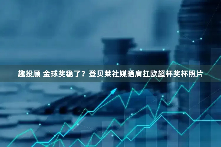趣投顾 金球奖稳了？登贝莱社媒晒肩扛欧超杯奖杯照片