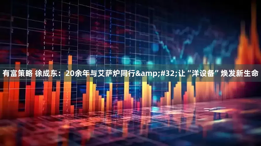 有富策略 徐成东：20余年与艾萨炉同行&#32;让“洋设备”焕发新生命