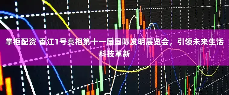掌柜配资 香江1号亮相第十一届国际发明展览会，引领未来生活科技革新