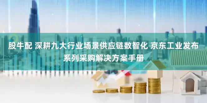 股牛配 深耕九大行业场景供应链数智化 京东工业发布系列采购解决方案手册