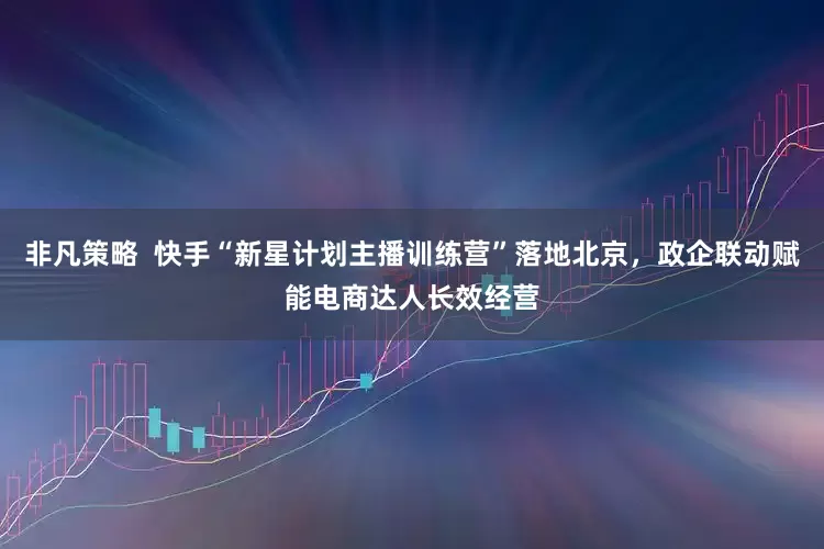 非凡策略  快手“新星计划主播训练营”落地北京，政企联动赋能电商达人长效经营