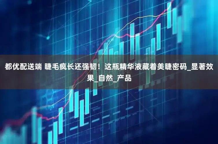 都优配送端 睫毛疯长还强韧！这瓶精华液藏着美睫密码_显著效果_自然_产品