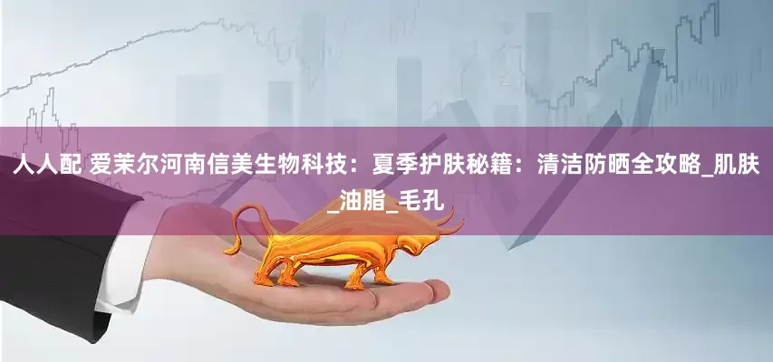 人人配 爱茉尔河南信美生物科技：夏季护肤秘籍：清洁防晒全攻略_肌肤_油脂_毛孔