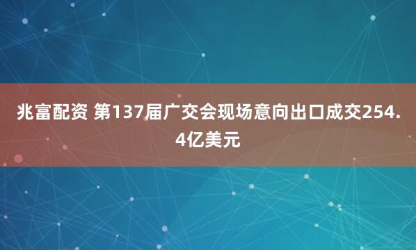 兆富配资 第137届广交会现场意向出口成交254.4亿美元