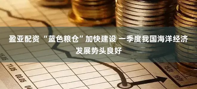 盈亚配资 “蓝色粮仓”加快建设 一季度我国海洋经济发展势头良好
