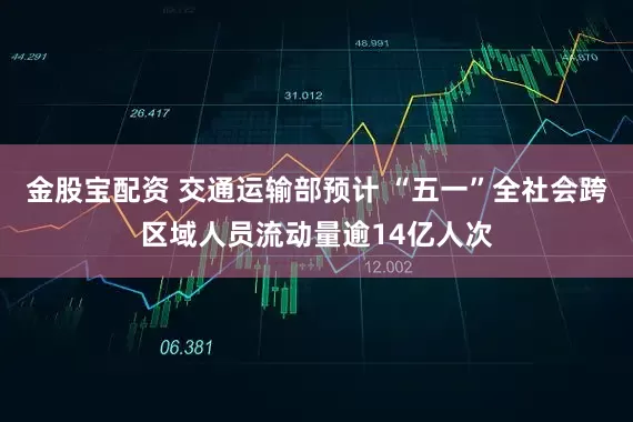 金股宝配资 交通运输部预计 “五一”全社会跨区域人员流动量逾14亿人次