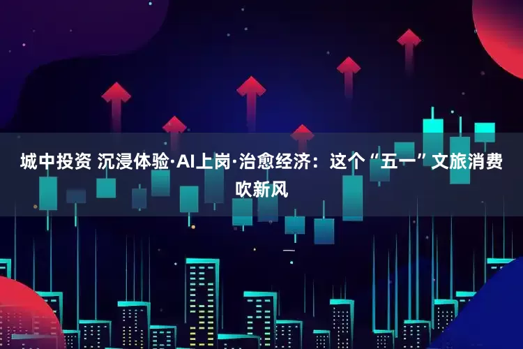 城中投资 沉浸体验·AI上岗·治愈经济：这个“五一”文旅消费吹新风