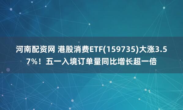 河南配资网 港股消费ETF(159735)大涨3.57%！五一入境订单量同比增长超一倍