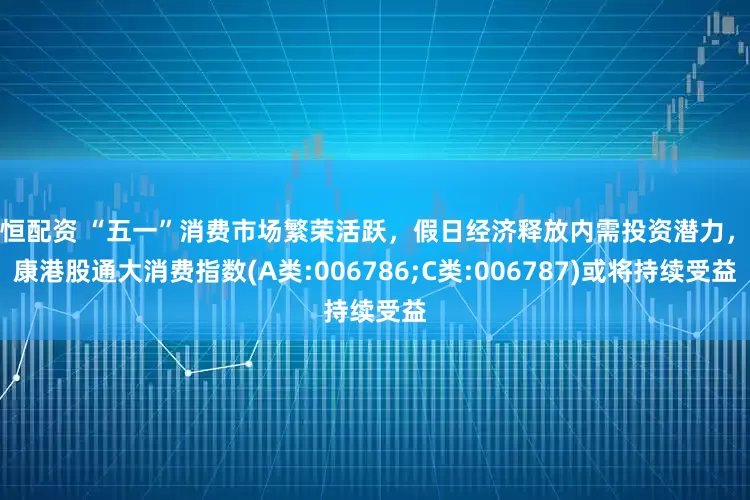 启恒配资 “五一”消费市场繁荣活跃，假日经济释放内需投资潜力，泰康港股通大消费指数(A类:006786;C类:006787)或将持续受益
