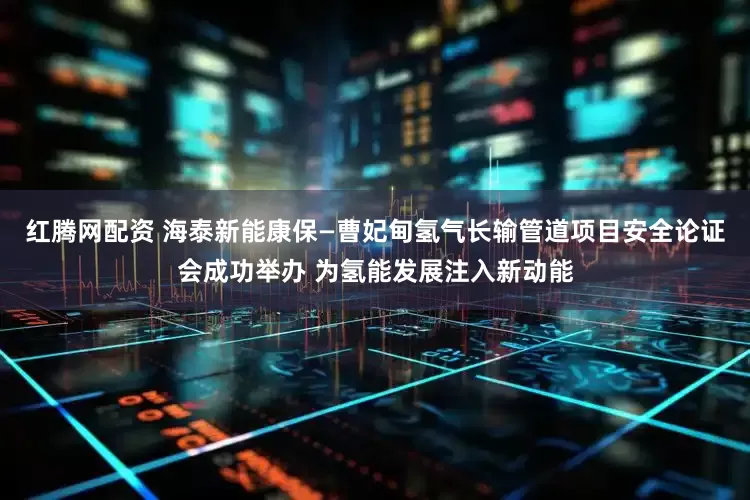 红腾网配资 海泰新能康保—曹妃甸氢气长输管道项目安全论证会成功举办 为氢能发展注入新动能