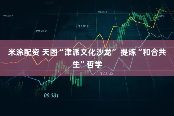 米涂配资 天图“津派文化沙龙” 提炼“和合共生”哲学