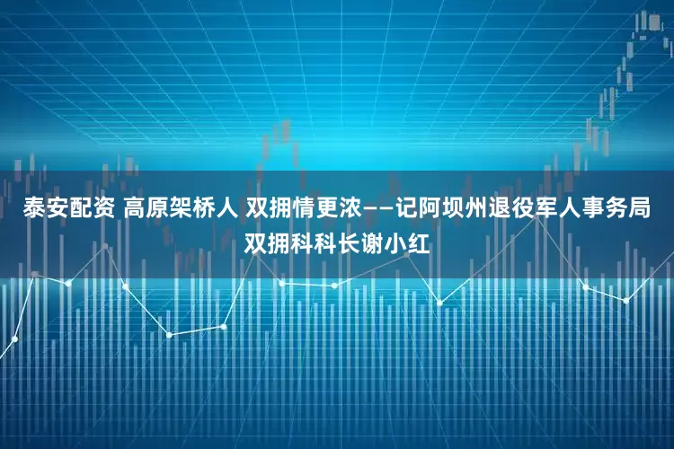 泰安配资 高原架桥人 双拥情更浓——记阿坝州退役军人事务局双拥科科长谢小红