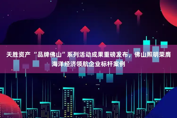 天胜资产 “品牌佛山”系列活动成果重磅发布，佛山照明荣膺海洋经济领航企业标杆案例