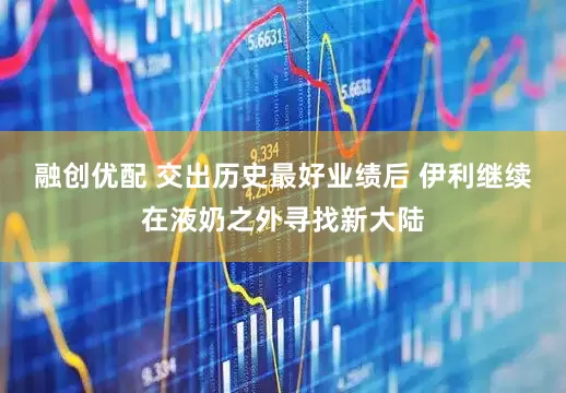融创优配 交出历史最好业绩后 伊利继续在液奶之外寻找新大陆