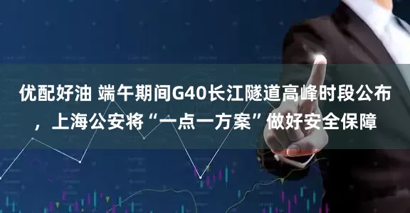 优配好油 端午期间G40长江隧道高峰时段公布，上海公安将“一点一方案”做好安全保障